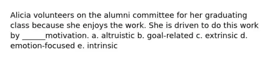 Alicia volunteers on the alumni committee for her graduating class because she enjoys the work. She is driven to do this work by ______motivation. a. altruistic b. goal-related c. extrinsic d. emotion-focused e. intrinsic