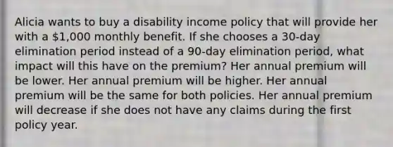 Alicia wants to buy a disability income policy that will provide her with a 1,000 monthly benefit. If she chooses a 30-day elimination period instead of a 90-day elimination period, what impact will this have on the premium? Her annual premium will be lower. Her annual premium will be higher. Her annual premium will be the same for both policies. Her annual premium will decrease if she does not have any claims during the first policy year.