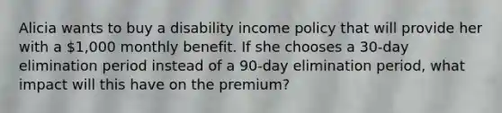 Alicia wants to buy a disability income policy that will provide her with a 1,000 monthly benefit. If she chooses a 30-day elimination period instead of a 90-day elimination period, what impact will this have on the premium?