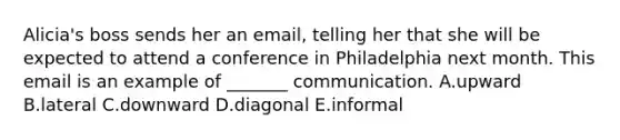 ​Alicia's boss sends her an​ email, telling her that she will be expected to attend a conference in Philadelphia next month. This email is an example of​ _______ communication. A.upward B.lateral C.downward D.diagonal E.informal