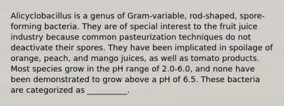 Alicyclobacillus is a genus of Gram-variable, rod-shaped, spore-forming bacteria. They are of special interest to the fruit juice industry because common pasteurization techniques do not deactivate their spores. They have been implicated in spoilage of orange, peach, and mango juices, as well as tomato products. Most species grow in the pH range of 2.0-6.0, and none have been demonstrated to grow above a pH of 6.5. These bacteria are categorized as __________.