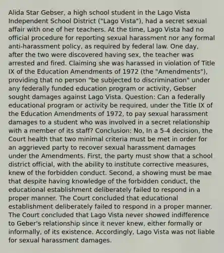 Alida Star Gebser, a high school student in the Lago Vista Independent School District ("Lago Vista"), had a secret sexual affair with one of her teachers. At the time, Lago Vista had no official procedure for reporting sexual harassment nor any formal anti-harassment policy, as required by federal law. One day, after the two were discovered having sex, the teacher was arrested and fired. Claiming she was harassed in violation of Title IX of the Education Amendments of 1972 (the "Amendments"), providing that no person "be subjected to discrimination" under any federally funded education program or activity, Gebser sought damages against Lago Vista. Question: Can a federally educational program or activity be required, under the Title IX of the Education Amendments of 1972, to pay sexual harassment damages to a student who was involved in a secret relationship with a member of its staff? Conclusion: No, In a 5-4 decision, the Court health that two minimal criteria must be met in order for an aggrieved party to recover sexual harassment damages under the Amendments. First, the party must show that a school district official, with the ability to institute corrective measures, knew of the forbidden conduct. Second, a showing must be mae that despite having knowledge of the forbidden conduct, the educational establishment deliberately failed to respond in a proper manner. The Court concluded that educational establishment deliberately failed to respond in a proper manner. The Court concluded that Lago Vista never showed indifference to Geber's relationship since it never knew, either formally or informally, of its existence. Accordingly, Lago Vista was not liable for sexual harassment damages.