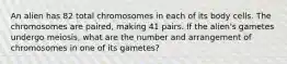 An alien has 82 total chromosomes in each of its body cells. The chromosomes are paired, making 41 pairs. If the alien's gametes undergo meiosis, what are the number and arrangement of chromosomes in one of its gametes?