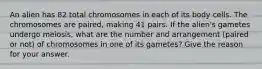 An alien has 82 total chromosomes in each of its body cells. The chromosomes are paired, making 41 pairs. If the alien's gametes undergo meiosis, what are the number and arrangement (paired or not) of chromosomes in one of its gametes? Give the reason for your answer.