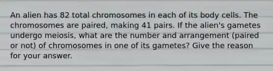 An alien has 82 total chromosomes in each of its body cells. The chromosomes are paired, making 41 pairs. If the alien's gametes undergo meiosis, what are the number and arrangement (paired or not) of chromosomes in one of its gametes? Give the reason for your answer.