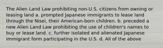 The Alien Land Law prohibiting non-U.S. citizens from owning or leasing land a. prompted Japanese immigrants to lease land through the Nisei, their American-born children. b. preceded a new Alien Land Law prohibiting the use of children's names to buy or lease land. c. further isolated and alienated Japanese immigrant form participating in the U.S. d. All of the above