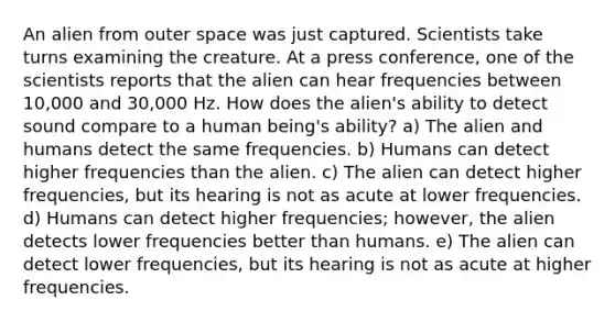 An alien from outer space was just captured. Scientists take turns examining the creature. At a press conference, one of the scientists reports that the alien can hear frequencies between 10,000 and 30,000 Hz. How does the alien's ability to detect sound compare to a human being's ability? a) The alien and humans detect the same frequencies. b) Humans can detect higher frequencies than the alien. c) The alien can detect higher frequencies, but its hearing is not as acute at lower frequencies. d) Humans can detect higher frequencies; however, the alien detects lower frequencies better than humans. e) The alien can detect lower frequencies, but its hearing is not as acute at higher frequencies.