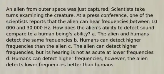 An alien from outer space was just captured. Scientists take turns examining the creature. At a press conference, one of the scientists reports that the alien can hear frequencies between 10 000 and 30 000 Hz. How does the alien's ability to detect sound compare to a human being's ability? a. The alien and humans detect the same frequencies b. Humans can detect higher frequencies than the alien c. The alien can detect higher frequencies, but its hearing is not as acute at lower frequencies d. Humans can detect higher frequencies; however, the alien detects lower frequencies better than humans