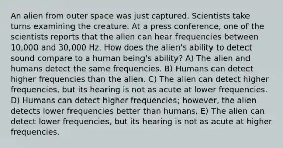 An alien from outer space was just captured. Scientists take turns examining the creature. At a press conference, one of the scientists reports that the alien can hear frequencies between 10,000 and 30,000 Hz. How does the alien's ability to detect sound compare to a human being's ability? A) The alien and humans detect the same frequencies. B) Humans can detect higher frequencies than the alien. C) The alien can detect higher frequencies, but its hearing is not as acute at lower frequencies. D) Humans can detect higher frequencies; however, the alien detects lower frequencies better than humans. E) The alien can detect lower frequencies, but its hearing is not as acute at higher frequencies.