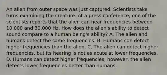 An alien from outer space was just captured. Scientists take turns examining the creature. At a press conference, one of the scientists reports that the alien can hear frequencies between 10,000 and 30,000 Hz. How does the alien's ability to detect sound compare to a human being's ability? A. The alien and humans detect the same frequencies. B. Humans can detect higher frequencies than the alien. C. The alien can detect higher frequencies, but its hearing is not as acute at lower frequencies. D. Humans can detect higher frequencies; however, the alien detects lower frequencies better than humans.