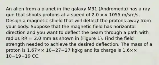 An alien from a planet in the galaxy M31 (Andromeda) has a ray gun that shoots protons at a speed of 2.0 ×× 1055 m/sm/s. Design a magnetic shield that will deflect the protons away from your body. Suppose that the magnetic field has horizontal direction and you want to deflect the beam through a path with radius RR = 2.0 mm as shown in (Figure 1). Find the field strength needed to achieve the desired deflection. The mass of a proton is 1.67×× 10−27−27 kgkg and its charge is 1.6×× 10−19−19 CC.