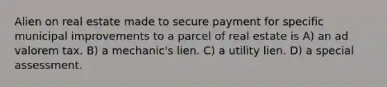 Alien on real estate made to secure payment for specific municipal improvements to a parcel of real estate is A) an ad valorem tax. B) a mechanic's lien. C) a utility lien. D) a special assessment.