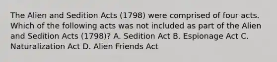 The Alien and Sedition Acts (1798) were comprised of four acts. Which of the following acts was not included as part of the Alien and Sedition Acts (1798)? A. Sedition Act B. Espionage Act C. Naturalization Act D. Alien Friends Act