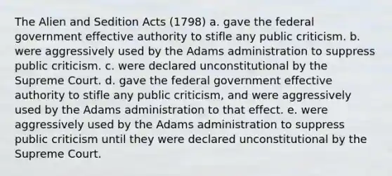 The Alien and Sedition Acts (1798) a. gave the federal government effective authority to stifle any public criticism. b. were aggressively used by the Adams administration to suppress public criticism. c. were declared unconstitutional by the Supreme Court. d. gave the federal government effective authority to stifle any public criticism, and were aggressively used by the Adams administration to that effect. e. were aggressively used by the Adams administration to suppress public criticism until they were declared unconstitutional by the Supreme Court.