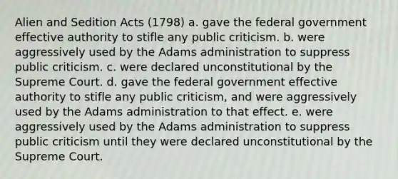 Alien and Sedition Acts (1798) a. gave the federal government effective authority to stifle any public criticism. b. were aggressively used by the Adams administration to suppress public criticism. c. were declared unconstitutional by the Supreme Court. d. gave the federal government effective authority to stifle any public criticism, and were aggressively used by the Adams administration to that effect. e. were aggressively used by the Adams administration to suppress public criticism until they were declared unconstitutional by the Supreme Court.