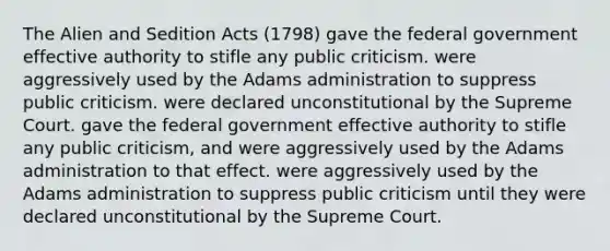 The Alien and Sedition Acts (1798) gave the federal government effective authority to stifle any public criticism. were aggressively used by the Adams administration to suppress public criticism. were declared unconstitutional by the Supreme Court. gave the federal government effective authority to stifle any public criticism, and were aggressively used by the Adams administration to that effect. were aggressively used by the Adams administration to suppress public criticism until they were declared unconstitutional by the Supreme Court.