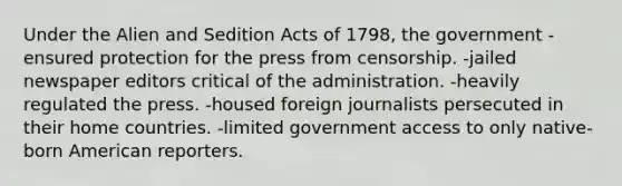 Under the Alien and Sedition Acts of 1798, the government -ensured protection for the press from censorship. -jailed newspaper editors critical of the administration. -heavily regulated the press. -housed foreign journalists persecuted in their home countries. -limited government access to only native-born American reporters.