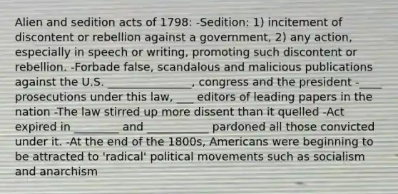 Alien and sedition acts of 1798: -Sedition: 1) incitement of discontent or rebellion against a government, 2) any action, especially in speech or writing, promoting such discontent or rebellion. -Forbade false, scandalous and malicious publications against the U.S. _______________, congress and the president -____ prosecutions under this law, ___ editors of leading papers in the nation -The law stirred up more dissent than it quelled -Act expired in ________ and ___________ pardoned all those convicted under it. -At the end of the 1800s, Americans were beginning to be attracted to 'radical' political movements such as socialism and anarchism