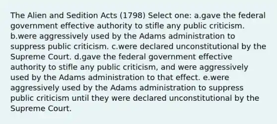 The Alien and Sedition Acts (1798) Select one: a.gave the federal government effective authority to stifle any public criticism. b.were aggressively used by the Adams administration to suppress public criticism. c.were declared unconstitutional by the Supreme Court. d.gave the federal government effective authority to stifle any public criticism, and were aggressively used by the Adams administration to that effect. e.were aggressively used by the Adams administration to suppress public criticism until they were declared unconstitutional by the Supreme Court.