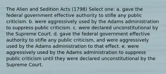 The Alien and Sedition Acts (1798) Select one: a. gave the federal government effective authority to stifle any public criticism. b. were aggressively used by the Adams administration to suppress public criticism. c. were declared unconstitutional by the Supreme Court. d. gave the federal government effective authority to stifle any public criticism, and were aggressively used by the Adams administration to that effect. e. were aggressively used by the Adams administration to suppress public criticism until they were declared unconstitutional by the Supreme Court.