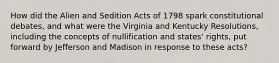 How did the Alien and Sedition Acts of 1798 spark constitutional debates, and what were the Virginia and Kentucky Resolutions, including the concepts of nullification and states' rights, put forward by Jefferson and Madison in response to these acts?