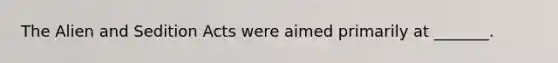 The Alien and Sedition Acts were aimed primarily at _______.