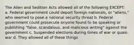 The Alien and Sedition Acts allowed all of the following EXCEPT: a. Federal government could deport foreign nationals, or "aliens," who seemed to pose a national security threat b. Federal government could prosecute anyone found to be speaking or publishing "false, scandalous, and malicious writing" against the government c. Suspended elections during times of war or quasi-war d. They allowed all of these things