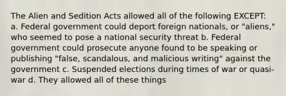 The Alien and Sedition Acts allowed all of the following EXCEPT: a. Federal government could deport foreign nationals, or "aliens," who seemed to pose a national security threat b. Federal government could prosecute anyone found to be speaking or publishing "false, scandalous, and malicious writing" against the government c. Suspended elections during times of war or quasi-war d. They allowed all of these things