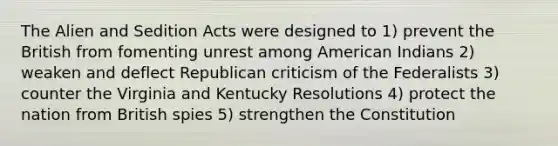 The Alien and Sedition Acts were designed to 1) prevent the British from fomenting unrest among American Indians 2) weaken and deflect Republican criticism of the Federalists 3) counter the Virginia and Kentucky Resolutions 4) protect the nation from British spies 5) strengthen the Constitution