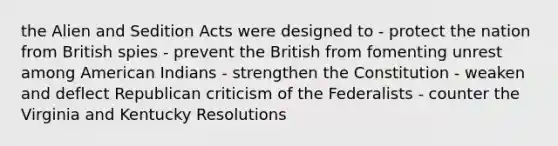 the Alien and Sedition Acts were designed to - protect the nation from British spies - prevent the British from fomenting unrest among American Indians - strengthen the Constitution - weaken and deflect Republican criticism of the Federalists - counter the Virginia and Kentucky Resolutions