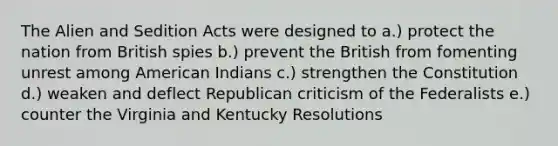 The Alien and Sedition Acts were designed to a.) protect the nation from British spies b.) prevent the British from fomenting unrest among American Indians c.) strengthen the Constitution d.) weaken and deflect Republican criticism of the Federalists e.) counter the Virginia and Kentucky Resolutions