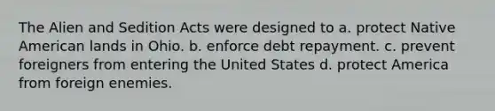 The Alien and Sedition Acts were designed to a. protect Native American lands in Ohio. b. enforce debt repayment. c. prevent foreigners from entering the United States d. protect America from foreign enemies.