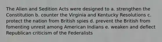 The Alien and Sedition Acts were designed to a. strengthen the Constitution b. counter the Virginia and Kentucky Resolutions c. protect the nation from British spies d. prevent the British from fomenting unrest among American Indians e. weaken and deflect Republican criticism of the Federalists