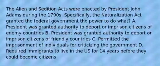 The Alien and Sedition Acts were enacted by President John Adams during the 1790s. Specifically, the Naturalization Act granted the federal government the power to do what? A. President was granted authority to deport or imprison citizens of enemy countries B. President was granted authority to deport or imprison citizens of friendly countries C. Permitted the imprisonment of individuals for criticizing the government D. Required immigrants to live in the US for 14 years before they could become citizens