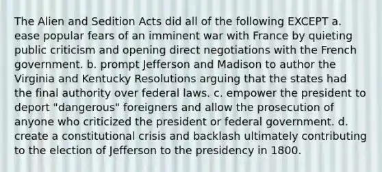 The Alien and Sedition Acts did all of the following EXCEPT a. ease popular fears of an imminent war with France by quieting public criticism and opening direct negotiations with the French government. b. prompt Jefferson and Madison to author the Virginia and Kentucky Resolutions arguing that the states had the final authority over federal laws. c. empower the president to deport "dangerous" foreigners and allow the prosecution of anyone who criticized the president or federal government. d. create a constitutional crisis and backlash ultimately contributing to the election of Jefferson to the presidency in 1800.