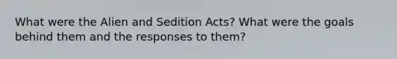 What were the Alien and Sedition Acts? What were the goals behind them and the responses to them?