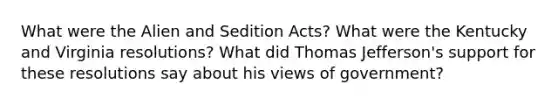 What were the Alien and Sedition Acts? What were the Kentucky and Virginia resolutions? What did Thomas Jefferson's support for these resolutions say about his views of government?