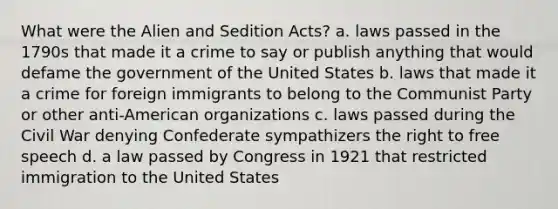 What were the Alien and Sedition Acts? a. laws passed in the 1790s that made it a crime to say or publish anything that would defame the government of the United States b. laws that made it a crime for foreign immigrants to belong to the Communist Party or other anti-American organizations c. laws passed during the Civil War denying Confederate sympathizers the right to free speech d. a law passed by Congress in 1921 that restricted immigration to the United States