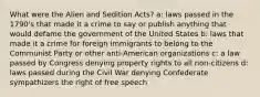 What were the Alien and Sedition Acts? a: laws passed in the 1790's that made it a crime to say or publish anything that would defame the government of the United States b: laws that made it a crime for foreign immigrants to belong to the Communist Party or other anti-American organizations c: a law passed by Congress denying property rights to all non-citizens d: laws passed during the Civil War denying Confederate sympathizers the right of free speech