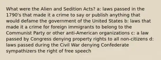 What were the Alien and Sedition Acts? a: laws passed in the 1790's that made it a crime to say or publish anything that would defame the government of the United States b: laws that made it a crime for foreign immigrants to belong to the Communist Party or other anti-American organizations c: a law passed by Congress denying property rights to all non-citizens d: laws passed during the Civil War denying Confederate sympathizers the right of free speech