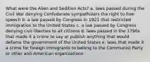 What were the Alien and Sedition Acts? a. laws passed during the Civil War denying Confederate sympathizers the right to free speech b. a law passed by Congress in 1921 that restricted immigration to the United States c. a law passed by Congress denying civil liberties to all citizens d. laws passed in the 1790s that made it a crime to say or publish anything that would defame the government of the United States e. laws that made it a crime for foreign immigrants to belong to the Communist Party or other anti-American organizations