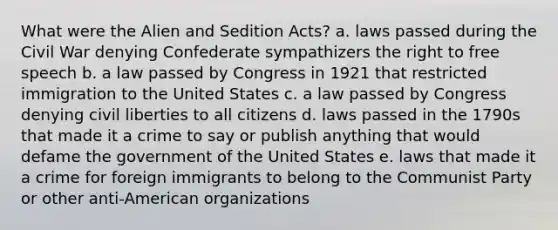 What were the Alien and Sedition Acts? a. laws passed during the Civil War denying Confederate sympathizers the right to free speech b. a law passed by Congress in 1921 that restricted immigration to the United States c. a law passed by Congress denying civil liberties to all citizens d. laws passed in the 1790s that made it a crime to say or publish anything that would defame the government of the United States e. laws that made it a crime for foreign immigrants to belong to the Communist Party or other anti-American organizations