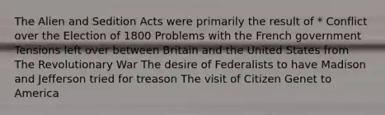 The Alien and Sedition Acts were primarily the result of * Conflict over the Election of 1800 Problems with the French government Tensions left over between Britain and the United States from The Revolutionary War The desire of Federalists to have Madison and Jefferson tried for treason The visit of Citizen Genet to America