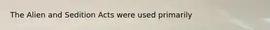 The Alien and Sedition Acts were used primarily