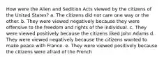 How were the Alien and Sedition Acts viewed by the citizens of the United States? a. The citizens did not care one way or the other. b. They were viewed negatively because they were offensive to the freedom and rights of the individual. c. They were viewed positively because the citizens liked John Adams d. They were viewed negatively because the citizens wanted to make peace with France. e. They were viewed positively because the citizens were afraid of the French