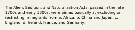 The Alien, Sedition, and Naturalization Acts, passed in the late 1700s and early 1800s, were aimed basically at excluding or restricting immigrants from a. Africa. b. China and Japan. c. England. d. Ireland, France, and Germany.