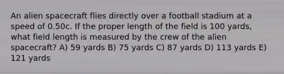 An alien spacecraft flies directly over a football stadium at a speed of 0.50c. If the proper length of the field is 100 yards, what field length is measured by the crew of the alien spacecraft? A) 59 yards B) 75 yards C) 87 yards D) 113 yards E) 121 yards