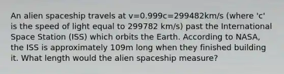 An alien spaceship travels at v=0.999c=299482km/s (where 'c' is the speed of light equal to 299782 km/s) past the International Space Station (ISS) which orbits the Earth. According to NASA, the ISS is approximately 109m long when they finished building it. What length would the alien spaceship measure?