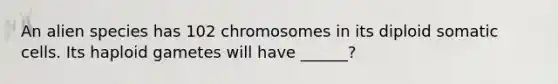 An alien species has 102 chromosomes in its diploid somatic cells. Its haploid gametes will have ______?