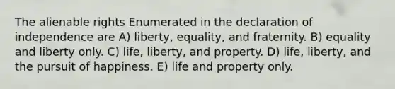 The alienable rights Enumerated in the declaration of independence are A) liberty, equality, and fraternity. B) equality and liberty only. C) life, liberty, and property. D) life, liberty, and the pursuit of happiness. E) life and property only.